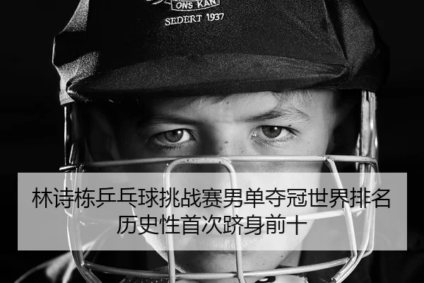 林诗栋乒乓球挑战赛男单夺冠世界排名历史性首次跻身前十